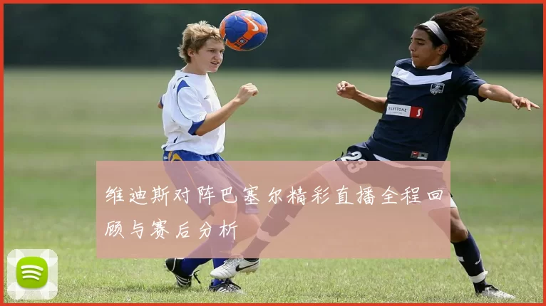 维迪斯对阵巴塞尔精彩直播全程回顾与赛后分析