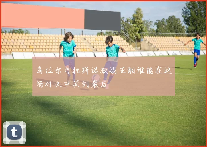 乌拉尔与托斯诺激战正酣谁能在这场对决中笑到最后