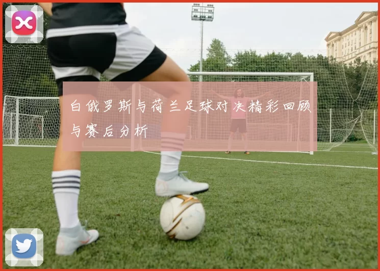 白俄罗斯与荷兰足球对决精彩回顾与赛后分析