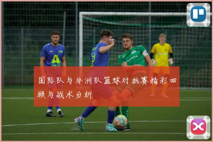 国际队与非洲队篮球对抗赛精彩回顾与战术分析