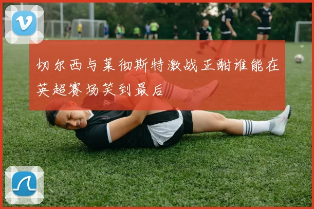 切尔西与莱彻斯特激战正酣谁能在英超赛场笑到最后