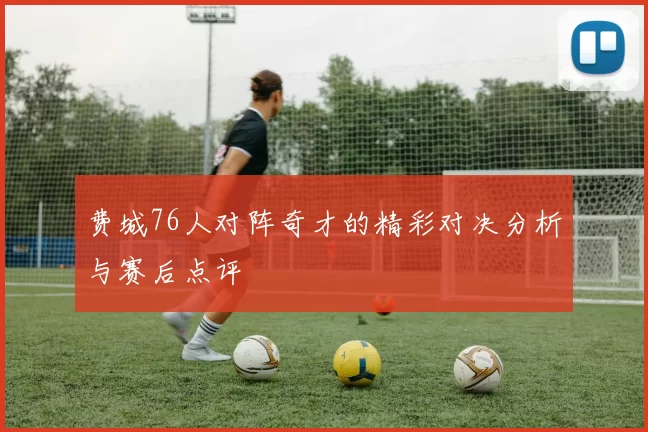 费城76人对阵奇才的精彩对决分析与赛后点评