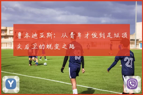 鲁本迪亚斯：从青年才俊到足坛顶尖后卫的蜕变之路